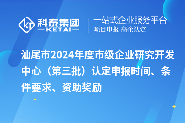 汕尾市2024年度市級(jí)企業(yè)研究開發(fā)中心（第三批）認(rèn)定申報(bào)時(shí)間、條件要求、資助獎(jiǎng)勵(lì)