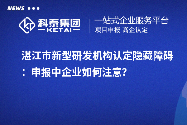 湛江市新型研發(fā)機構(gòu)認(rèn)定隱藏障礙：申報中企業(yè)如何注意？