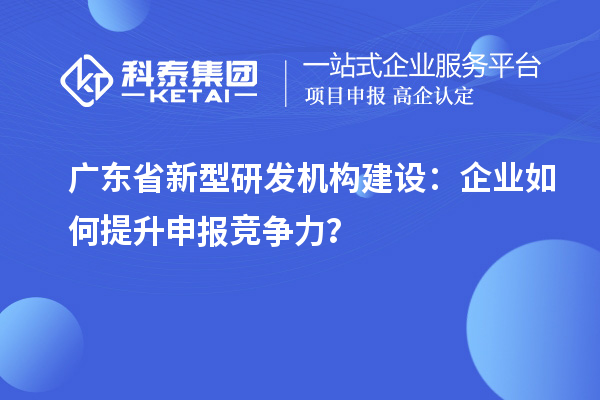 廣東省新型研發(fā)機構(gòu)建設(shè)：企業(yè)如何提升申報競爭力？