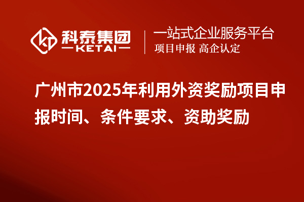 廣州市2025年利用外資獎勵項目申報時間、條件要求、資助獎勵