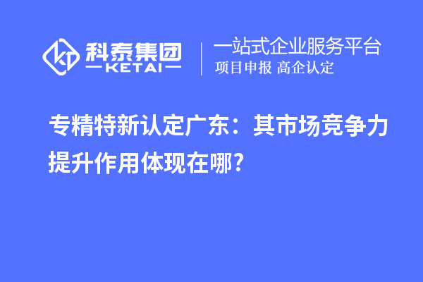 專精特新認定廣東：其市場競爭力提升作用體現(xiàn)在哪?