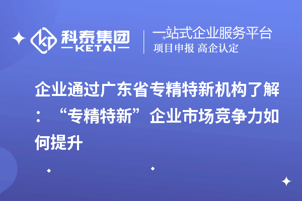 企業(yè)通過(guò)廣東省專精特新機(jī)構(gòu)了解：“專精特新” 企業(yè)市場(chǎng)競(jìng)爭(zhēng)力如何提升