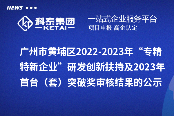 廣州市黃埔區(qū)2022-2023年“專精特新企業(yè)”研發(fā)創(chuàng)新扶持及2023年首臺（套）突破獎審核結(jié)果的公示