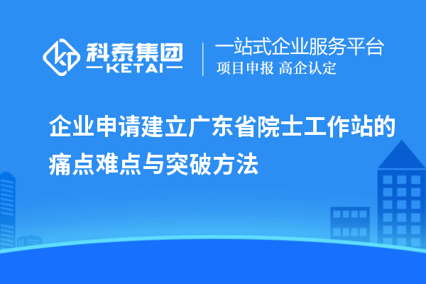 企業(yè)申請(qǐng)建立廣東省院士工作站的痛點(diǎn)難點(diǎn)與突破方法