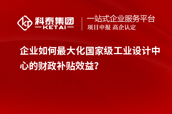 企業(yè)如何最大化國(guó)家級(jí)工業(yè)設(shè)計(jì)中心的財(cái)政補(bǔ)貼效益？