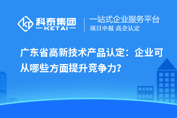 廣東省高新技術(shù)產(chǎn)品認(rèn)定：企業(yè)可從哪些方面提升競爭力？