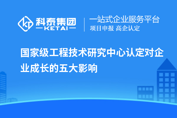 國(guó)家級(jí)工程技術(shù)研究中心認(rèn)定對(duì)企業(yè)成長(zhǎng)的五大影響