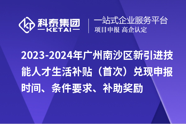 2023-2024年廣州南沙區(qū)新引進(jìn)技能人才生活補(bǔ)貼（首次）兌現(xiàn)申報(bào)時間、條件要求、補(bǔ)助獎勵