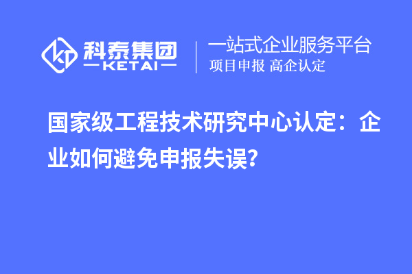 國家級工程技術(shù)研究中心認(rèn)定：企業(yè)如何避免申報失誤？