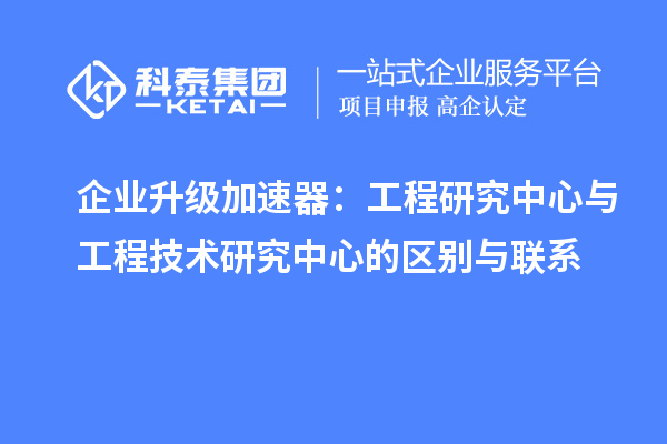 企業(yè)升級加速器：工程研究中心與工程技術研究中心的區(qū)別與聯(lián)系