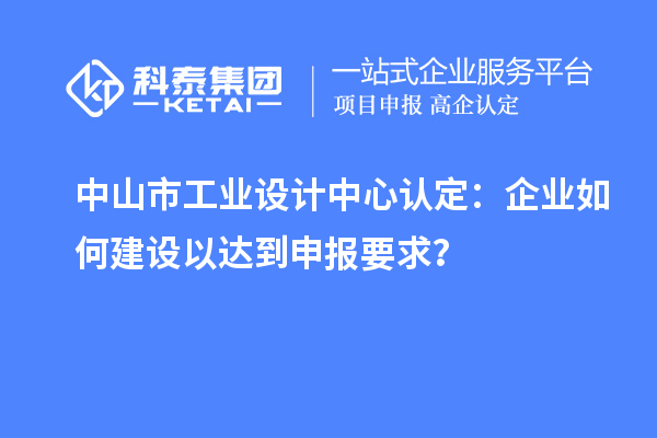 中山市工業(yè)設(shè)計(jì)中心認(rèn)定：企業(yè)如何建設(shè)以達(dá)到申報(bào)要求？