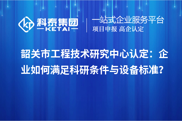 韶關(guān)市工程技術(shù)研究中心認定：企業(yè)如何滿足科研條件與設(shè)備標(biāo)準？