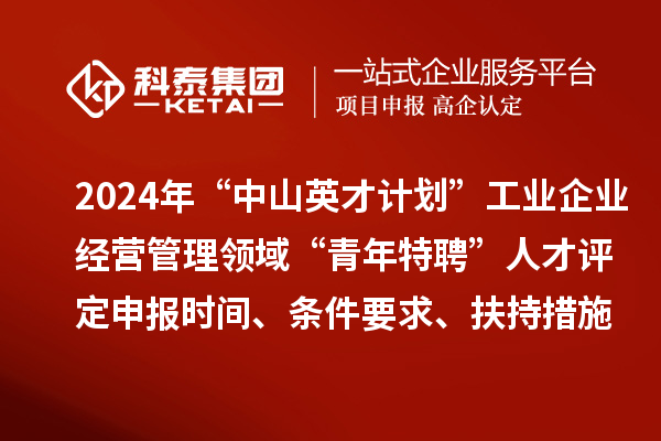 2024年“中山英才計劃”工業(yè)企業(yè)經(jīng)營管理領(lǐng)域“青年特聘”人才評定申報時間、條件要求、扶持措施