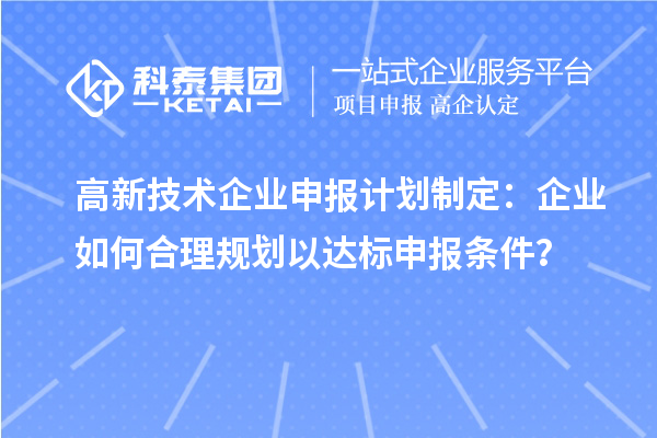 高新技術(shù)企業(yè)申報(bào)計(jì)劃制定：企業(yè)如何合理規(guī)劃以達(dá)標(biāo)申報(bào)條件？