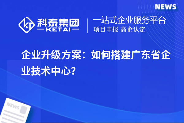 企業(yè)升級方案：如何搭建廣東省企業(yè)技術(shù)中心？