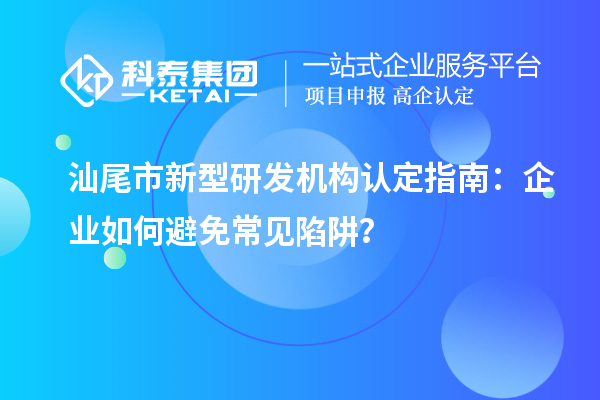 汕尾市新型研發(fā)機構(gòu)認(rèn)定指南：企業(yè)如何避免常見陷阱？