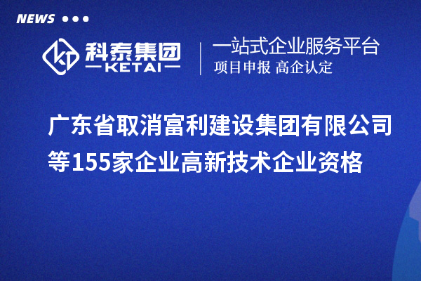 廣東省取消富利建設集團有限公司等155家企業(yè)高新技術企業(yè)資格