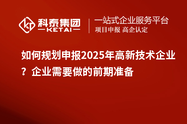 如何規(guī)劃申報(bào)2025年高新技術(shù)企業(yè)？企業(yè)需要做的前期準(zhǔn)備