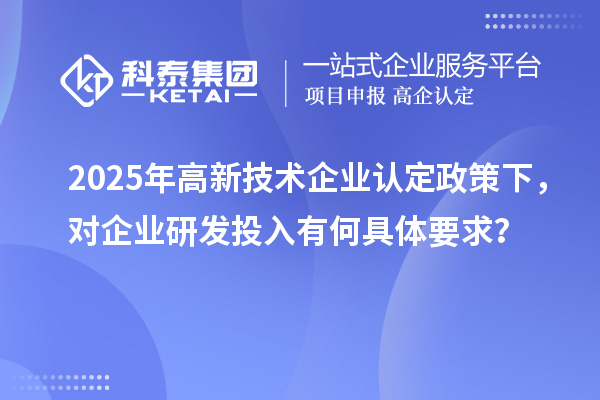 2025年高新技術(shù)企業(yè)認(rèn)定政策下，對(duì)企業(yè)研發(fā)投入有何具體要求？