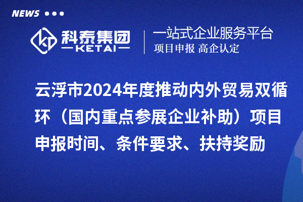 云浮市2024業(yè)務(wù)年度推動內(nèi)外貿(mào)易雙循環(huán)（國內(nèi)重點(diǎn)參展企業(yè)補(bǔ)助）項(xiàng)目申報時間、條件要求、扶持獎勵