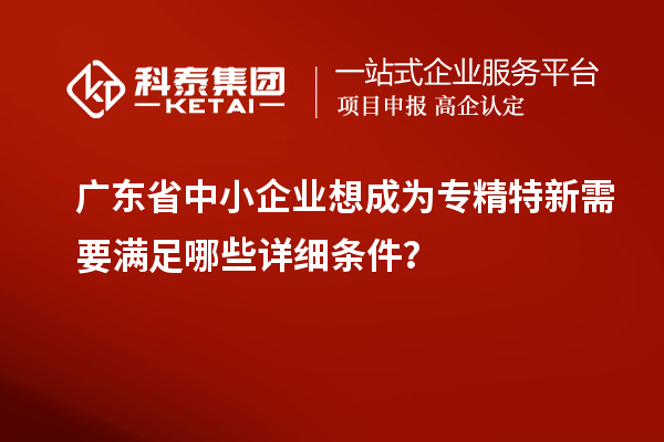 廣東省中小企業(yè)想成為專精特新需要滿足哪些詳細(xì)條件？