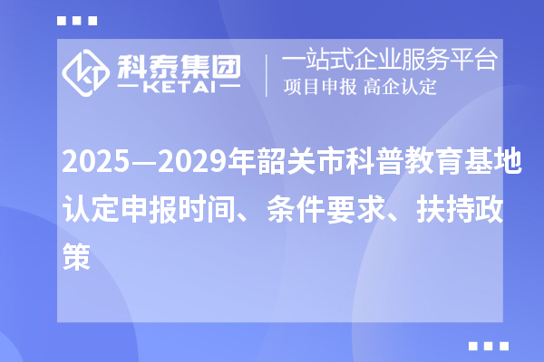 2025—2029年韶關(guān)市科普教育基地認定申報時間、條件要求、扶持政策